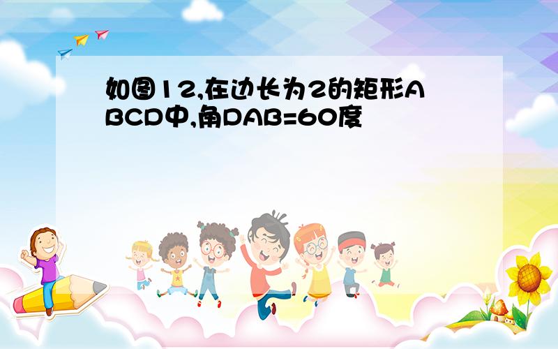 如图12,在边长为2的矩形ABCD中,角DAB=60度