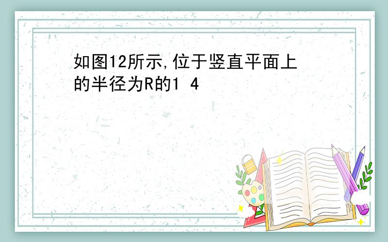 如图12所示,位于竖直平面上的半径为R的1 4