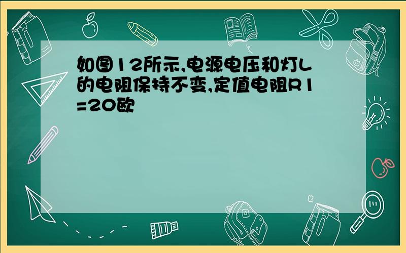 如图12所示,电源电压和灯L的电阻保持不变,定值电阻R1=20欧