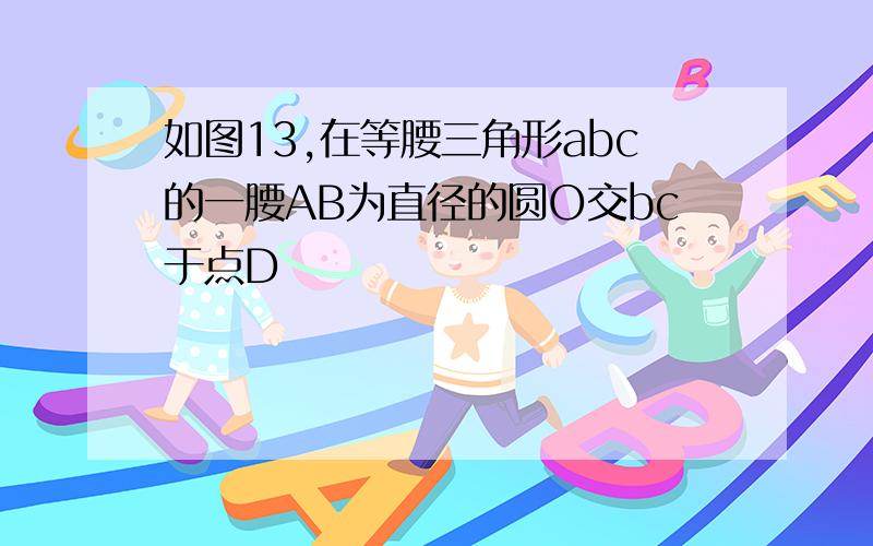 如图13,在等腰三角形abc的一腰AB为直径的圆O交bc于点D