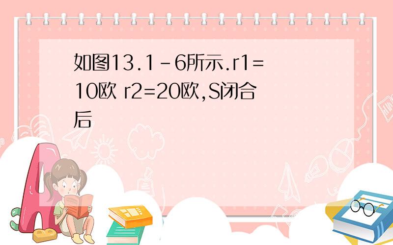 如图13.1-6所示.r1=10欧 r2=20欧,S闭合后