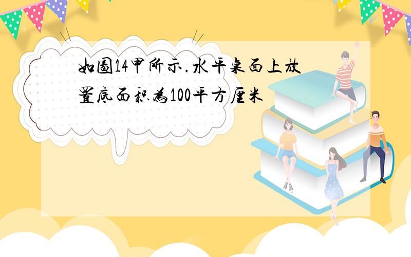 如图14甲所示.水平桌面上放置底面积为100平方厘米