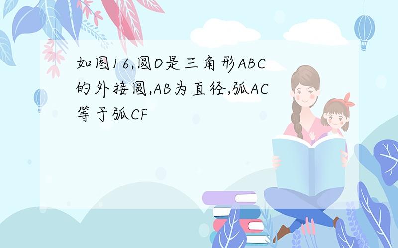 如图16,圆O是三角形ABC的外接圆,AB为直径,弧AC等于弧CF