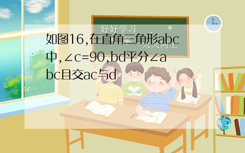 如图16,在直角三角形abc中,∠c=90,bd平分∠abc且交ac与d