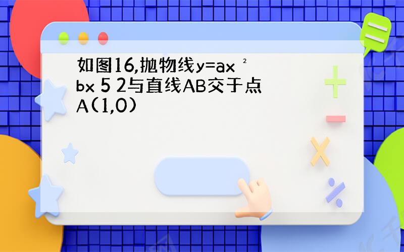 如图16,抛物线y=ax² bx 5 2与直线AB交于点A(1,0)