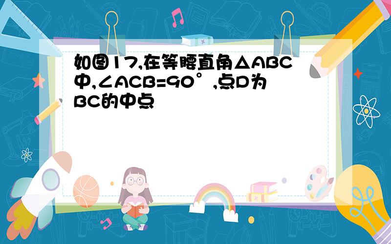 如图17,在等腰直角△ABC中,∠ACB=90°,点D为BC的中点