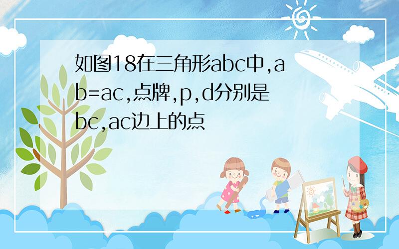 如图18在三角形abc中,ab=ac,点牌,p,d分别是bc,ac边上的点