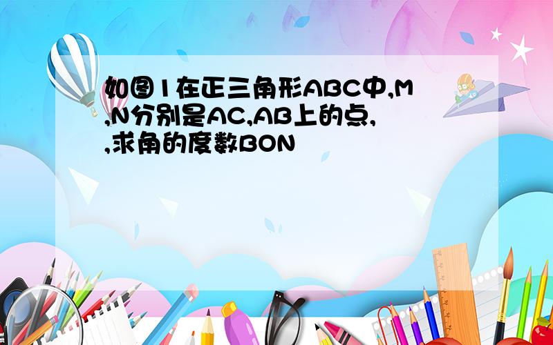 如图1在正三角形ABC中,M,N分别是AC,AB上的点,,求角的度数BON