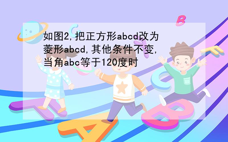 如图2,把正方形abcd改为菱形abcd,其他条件不变,当角abc等于120度时