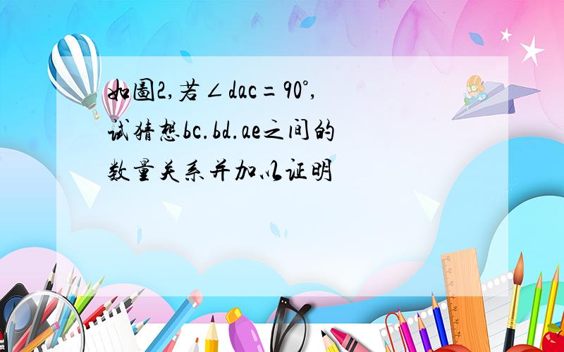 如图2,若∠dac=90°,试猜想bc.bd.ae之间的数量关系并加以证明