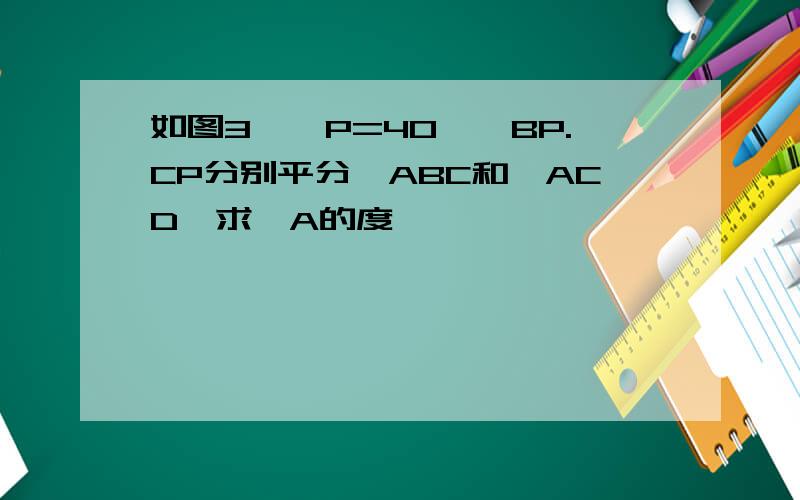 如图3,∠P=40°,BP.CP分别平分∠ABC和∠ACD,求∠A的度