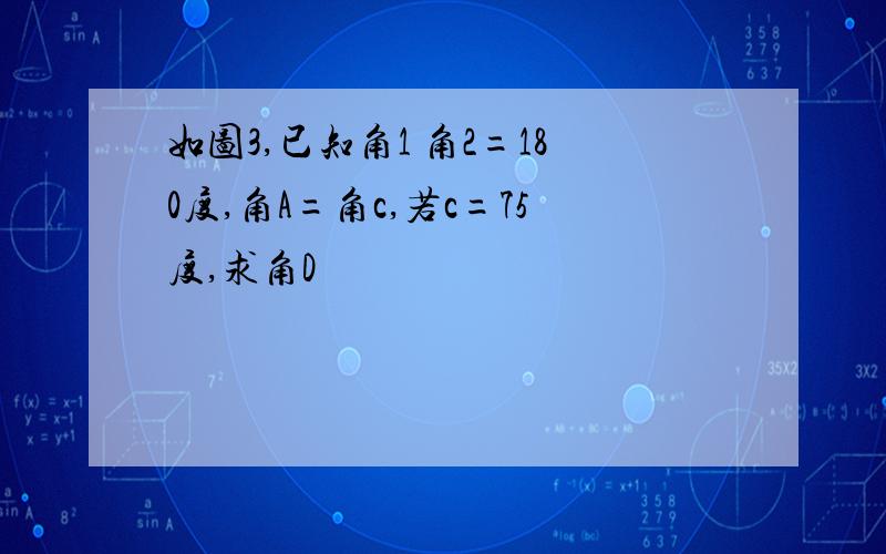 如图3,已知角1 角2=180度,角A=角c,若c=75度,求角D