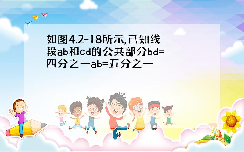 如图4.2-18所示,已知线段ab和cd的公共部分bd=四分之一ab=五分之一