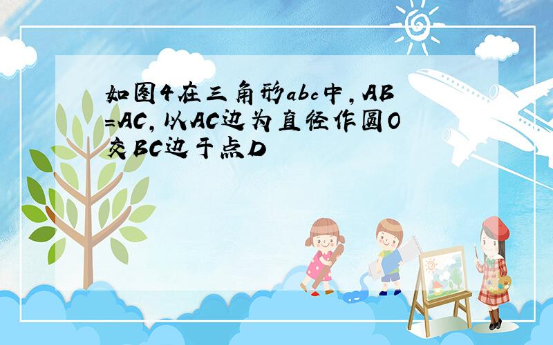 如图4在三角形abc中,AB=AC,以AC边为直径作圆O交BC边于点D