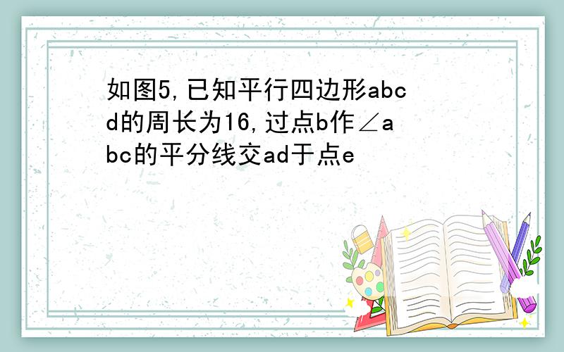 如图5,已知平行四边形abcd的周长为16,过点b作∠abc的平分线交ad于点e