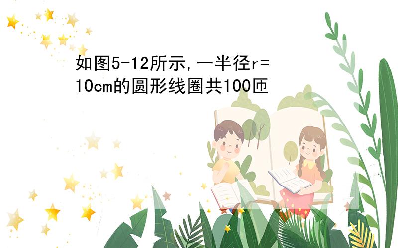 如图5-12所示,一半径r=10cm的圆形线圈共100匝