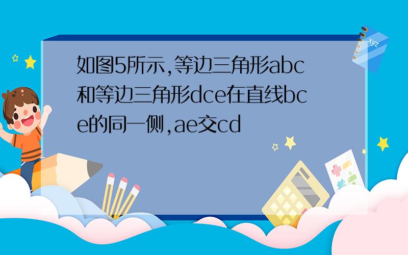 如图5所示,等边三角形abc和等边三角形dce在直线bce的同一侧,ae交cd