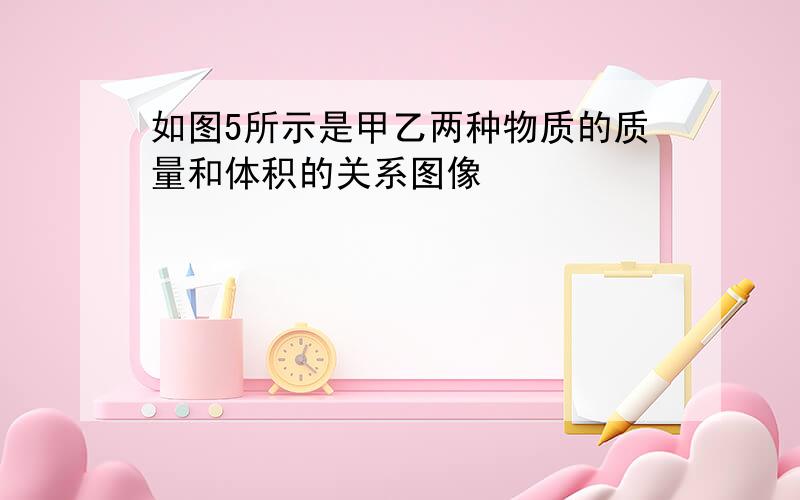 如图5所示是甲乙两种物质的质量和体积的关系图像