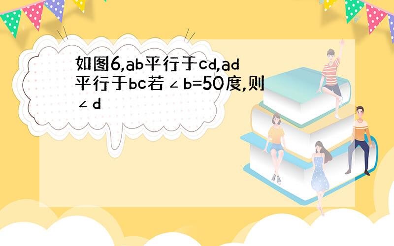 如图6,ab平行于cd,ad平行于bc若∠b=50度,则∠d