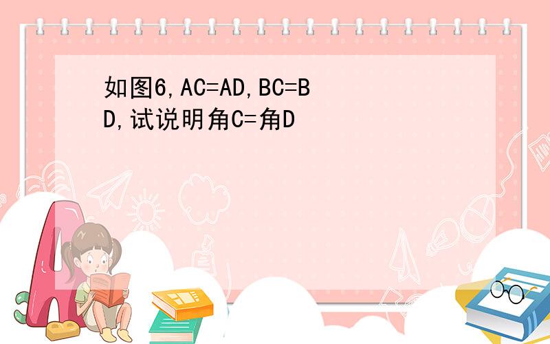 如图6,AC=AD,BC=BD,试说明角C=角D