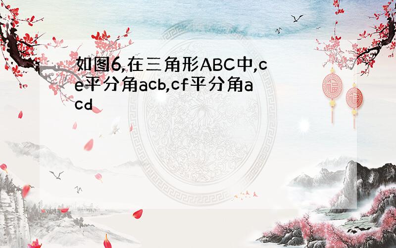 如图6,在三角形ABC中,ce平分角acb,cf平分角acd