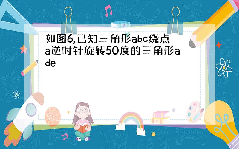 如图6,已知三角形abc绕点a逆时针旋转50度的三角形ade