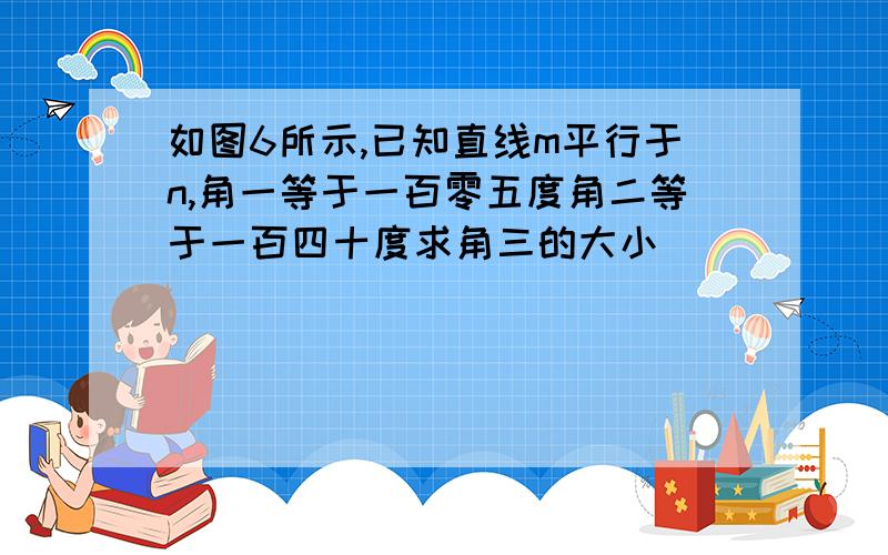 如图6所示,已知直线m平行于n,角一等于一百零五度角二等于一百四十度求角三的大小