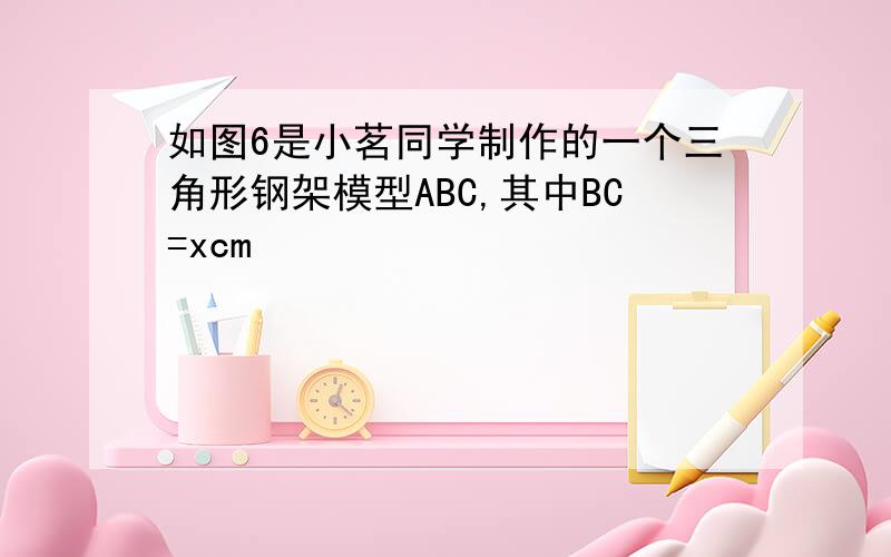 如图6是小茗同学制作的一个三角形钢架模型ABC,其中BC=xcm