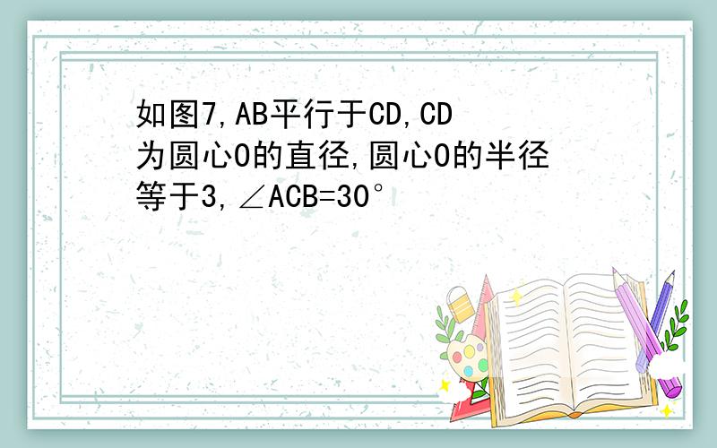 如图7,AB平行于CD,CD为圆心O的直径,圆心O的半径等于3,∠ACB=30°