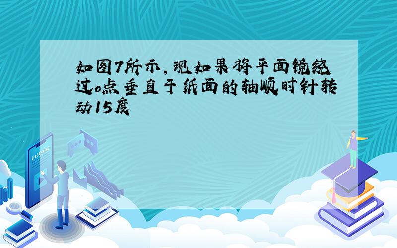 如图7所示,现如果将平面镜绕过o点垂直于纸面的轴顺时针转动15度