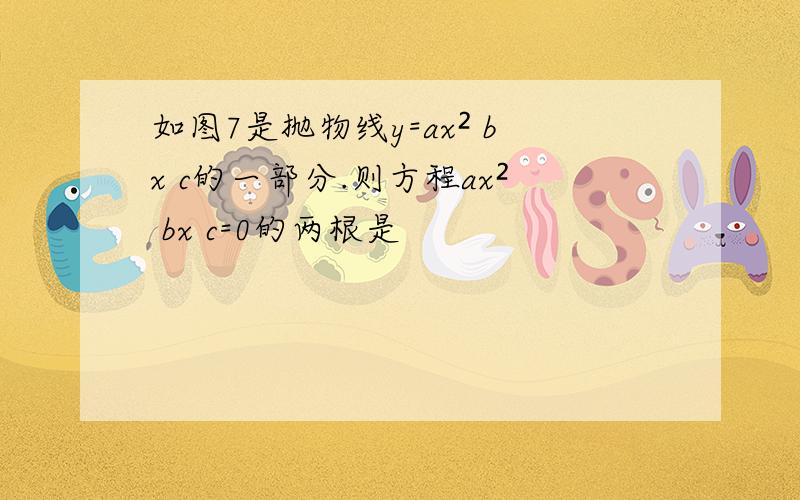 如图7是抛物线y=ax² bx c的一部分.则方程ax² bx c=0的两根是