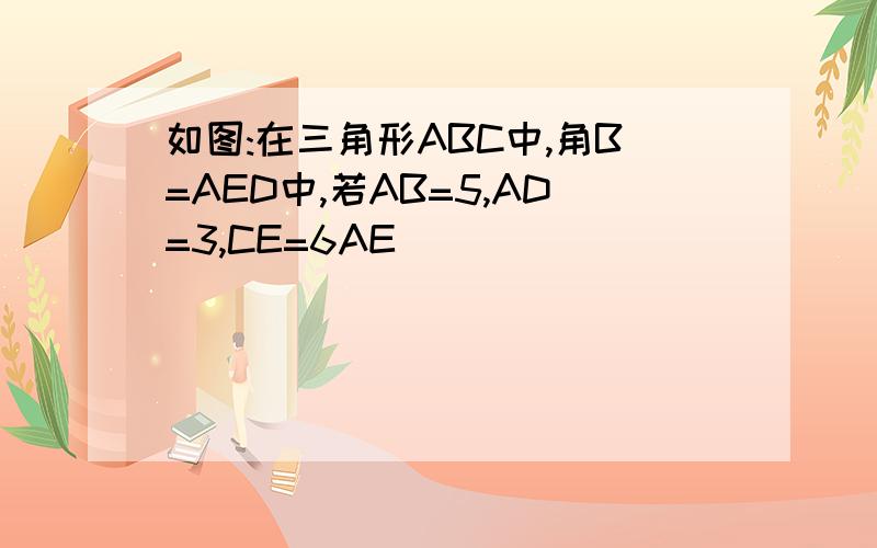 如图:在三角形ABC中,角B=AED中,若AB=5,AD=3,CE=6AE