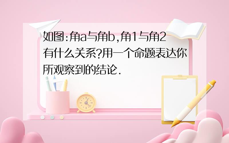 如图:角a与角b,角1与角2有什么关系?用一个命题表达你所观察到的结论.