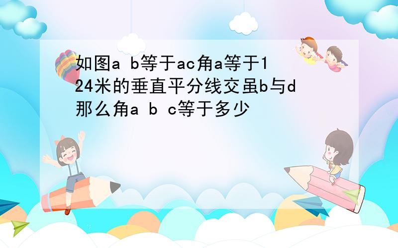 如图a b等于ac角a等于124米的垂直平分线交虽b与d那么角a b c等于多少