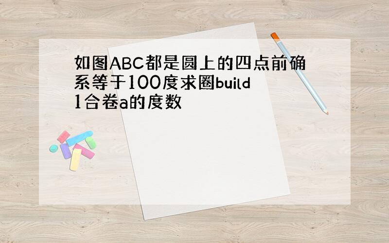 如图ABC都是圆上的四点前确系等于100度求圈build1合卷a的度数