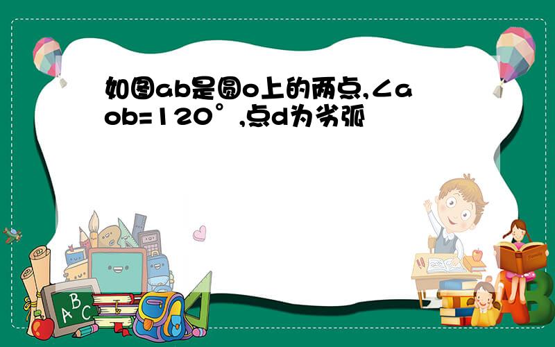 如图ab是圆o上的两点,∠aob=120°,点d为劣弧