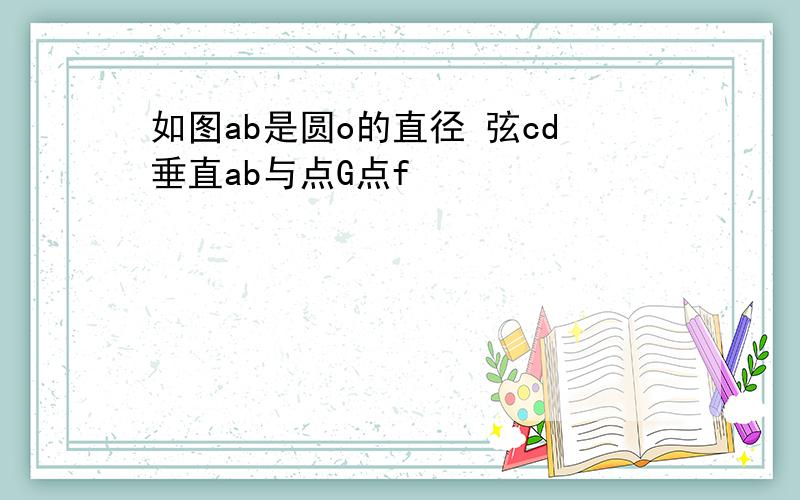 如图ab是圆o的直径 弦cd垂直ab与点G点f