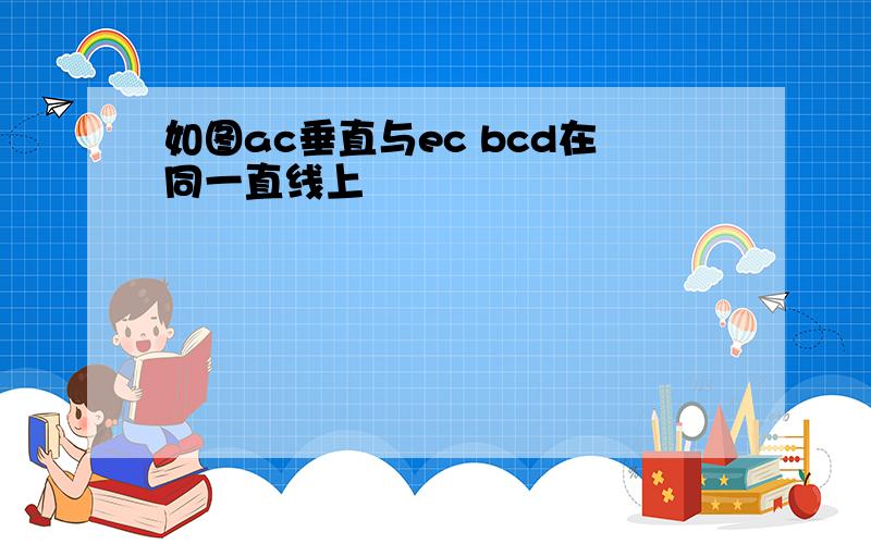 如图ac垂直与ec bcd在同一直线上