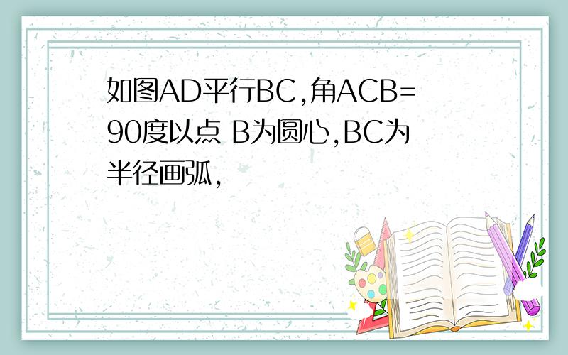 如图AD平行BC,角ACB=90度以点 B为圆心,BC为半径画弧,