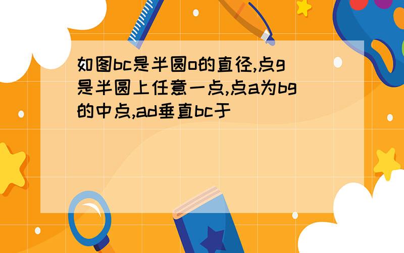 如图bc是半圆o的直径,点g是半圆上任意一点,点a为bg的中点,ad垂直bc于