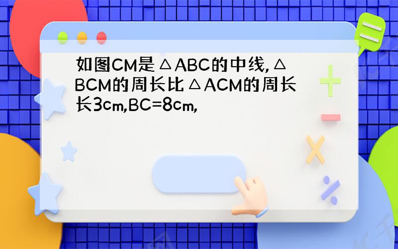 如图CM是△ABC的中线,△BCM的周长比△ACM的周长长3cm,BC=8cm,