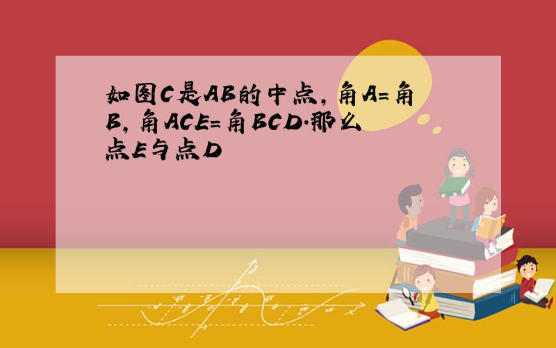 如图C是AB的中点,角A=角B,角ACE=角BCD.那么点E与点D