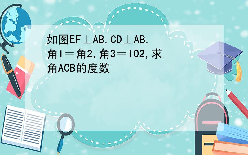 如图EF⊥AB,CD⊥AB,角1＝角2,角3＝102,求角ACB的度数