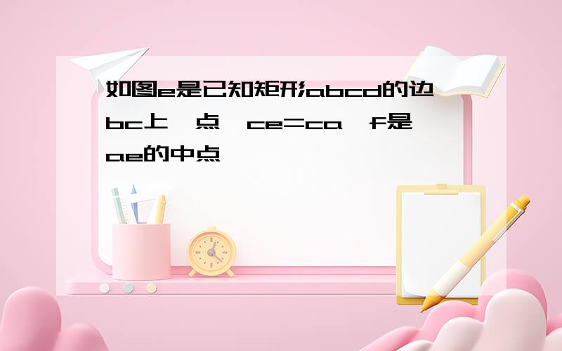 如图e是已知矩形abcd的边bc上一点,ce=ca,f是ae的中点