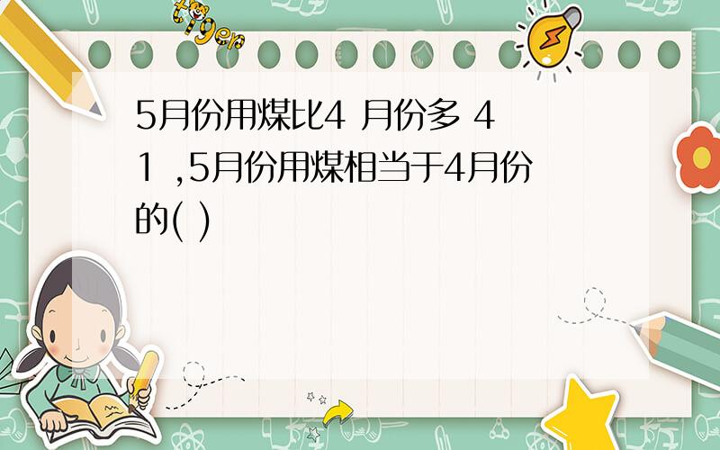 5月份用煤比4 月份多 4 1 ,5月份用煤相当于4月份的( )