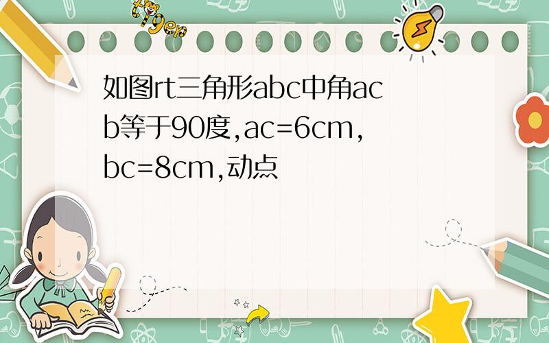 如图rt三角形abc中角acb等于90度,ac=6cm,bc=8cm,动点