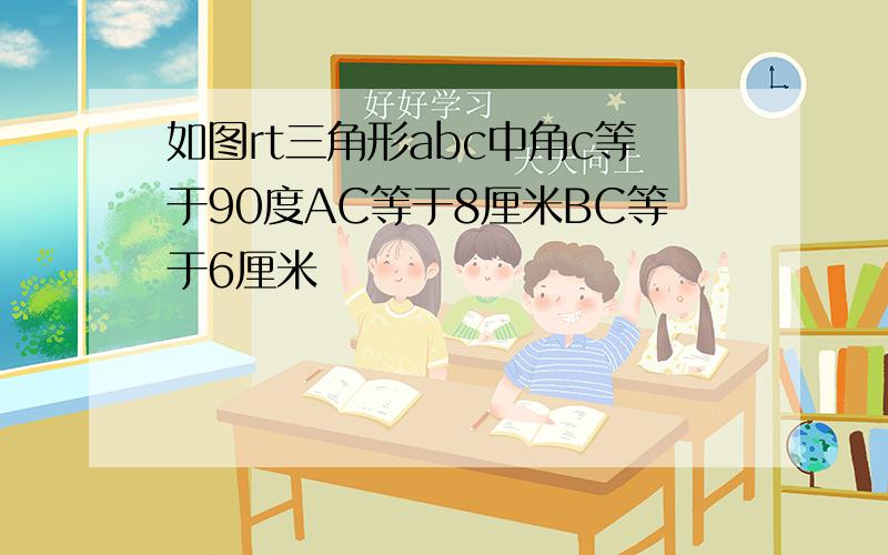 如图rt三角形abc中角c等于90度AC等于8厘米BC等于6厘米