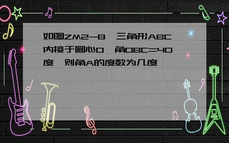 如图ZM2-8,三角形ABC内接于圆心O,角OBC=40度,则角A的度数为几度