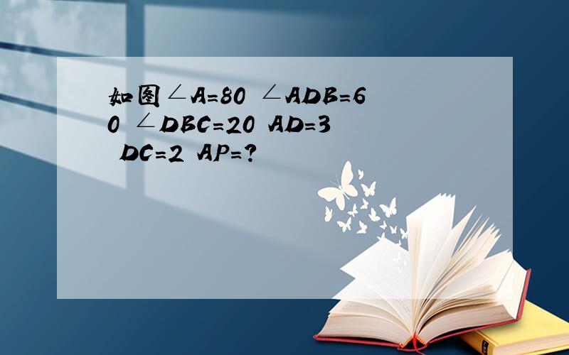 如图∠A=80 ∠ADB=60 ∠DBC=20 AD=3 DC=2 AP=?