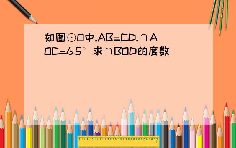 如图⊙O中,AB=CD,∩AOC=65°求∩BOD的度数